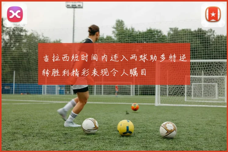 吉拉西短时间内连入两球助多特逆转胜利精彩表现令人瞩目