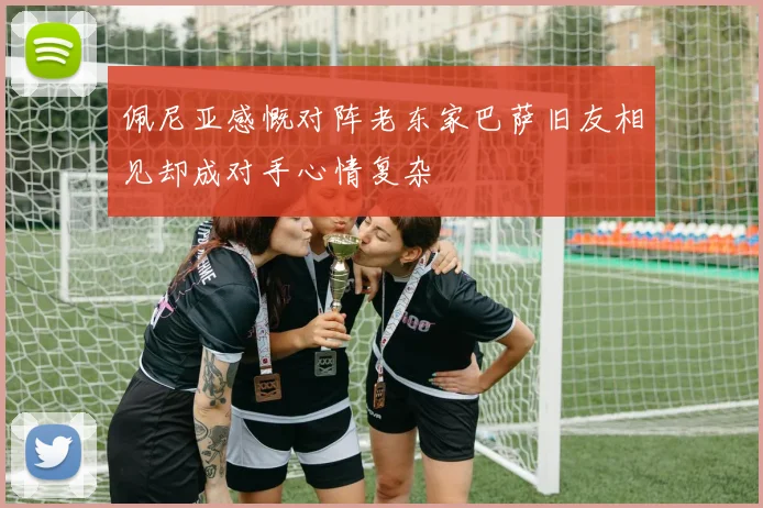 佩尼亚感慨对阵老东家巴萨旧友相见却成对手心情复杂