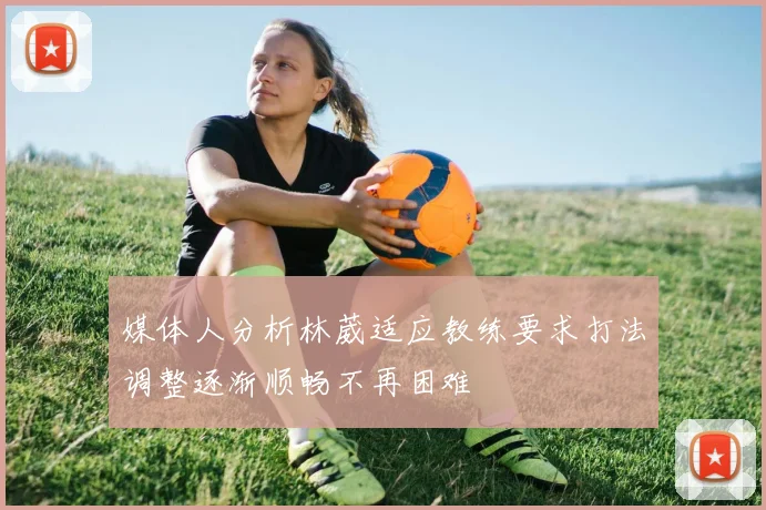 媒体人分析林葳适应教练要求打法调整逐渐顺畅不再困难