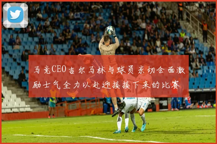 马竞CEO吉尔马林与球员亲切会面激励士气全力以赴迎接接下来的比赛