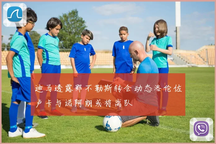 迪马透露那不勒斯转会动态洛伦佐卢卡与诺阿朗或将离队