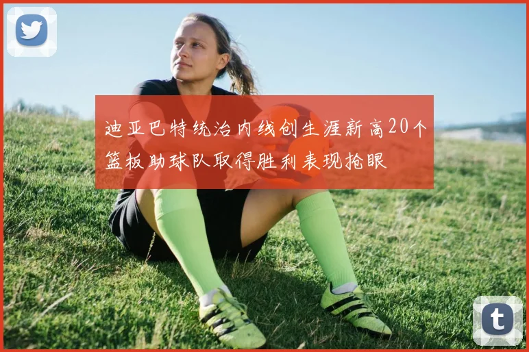 迪亚巴特统治内线创生涯新高20个篮板助球队取得胜利表现抢眼