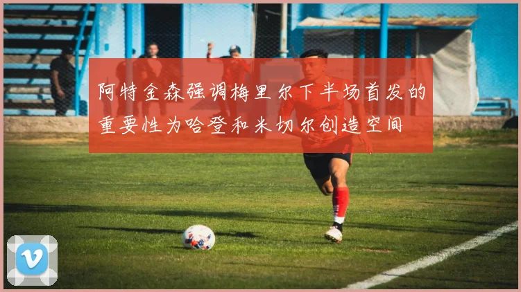 阿特金森强调梅里尔下半场首发的重要性为哈登和米切尔创造空间