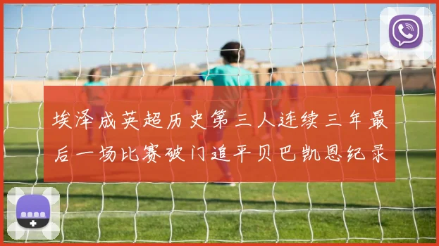埃泽成英超历史第三人连续三年最后一场比赛破门追平贝巴凯恩纪录