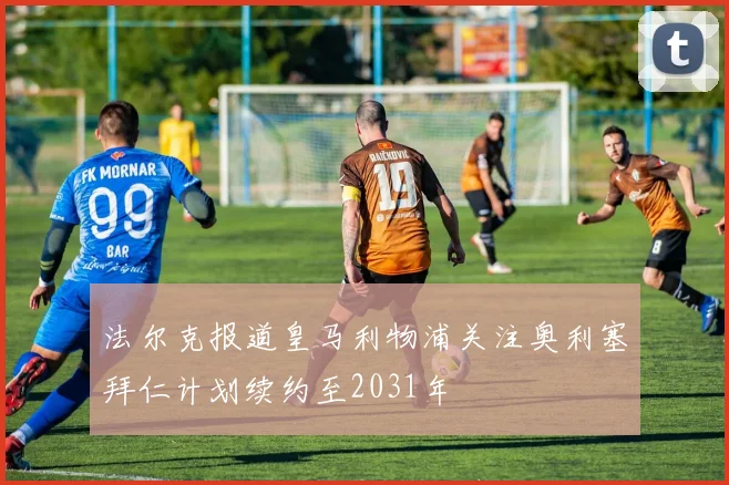 法尔克报道皇马利物浦关注奥利塞拜仁计划续约至2031年